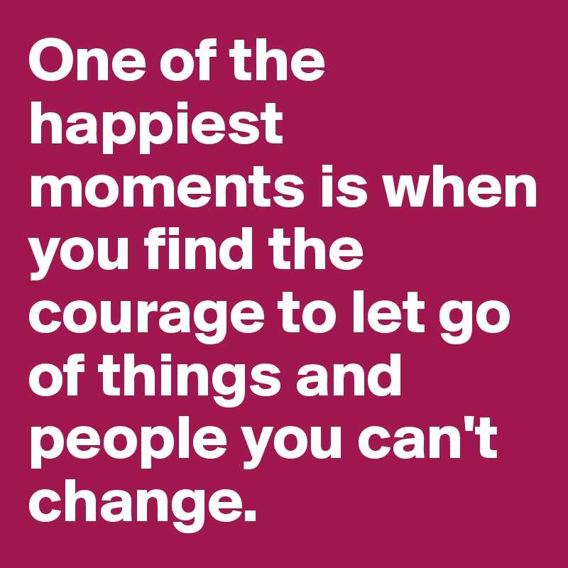 One of the happiest moments is when you find the courage to let go of things and people you can't change. 