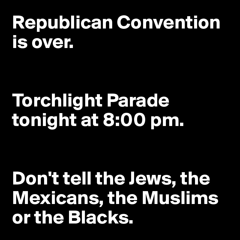 Republican Convention
is over.


Torchlight Parade tonight at 8:00 pm.


Don't tell the Jews, the Mexicans, the Muslims or the Blacks.