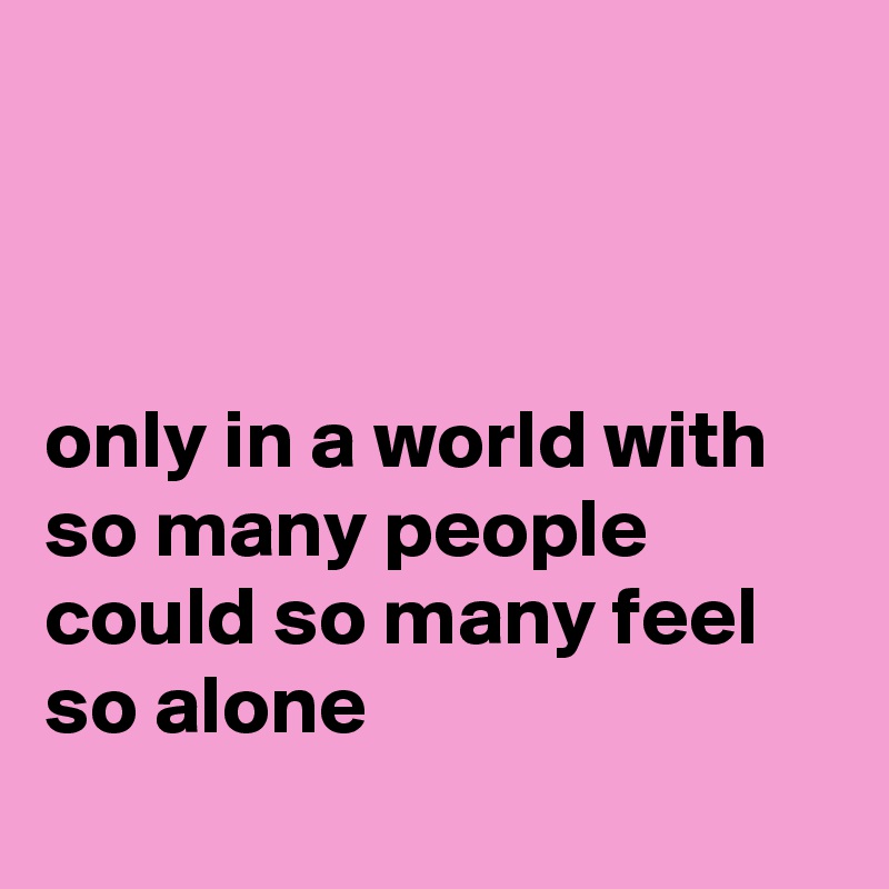 



only in a world with so many people
could so many feel
so alone
