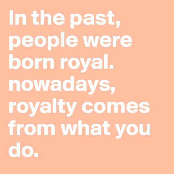 In the past, people were born royal. nowadays, royalty comes from what you do.