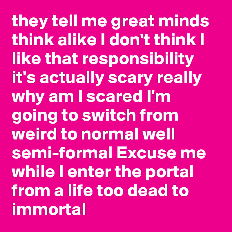 they tell me great minds think alike I don't think I like that responsibility it's actually scary really why am I scared I'm going to switch from weird to normal well semi-formal Excuse me while I enter the portal from a life too dead to immortal