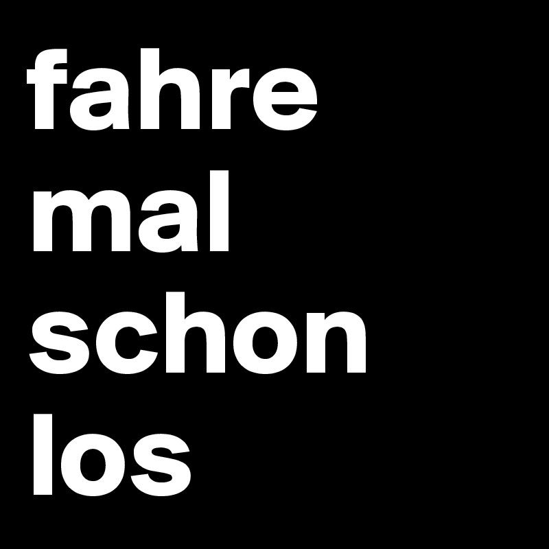 fahre mal 
schon
los