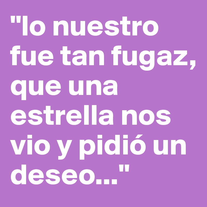"lo nuestro fue tan fugaz, que una estrella nos vio y pidió un deseo..."