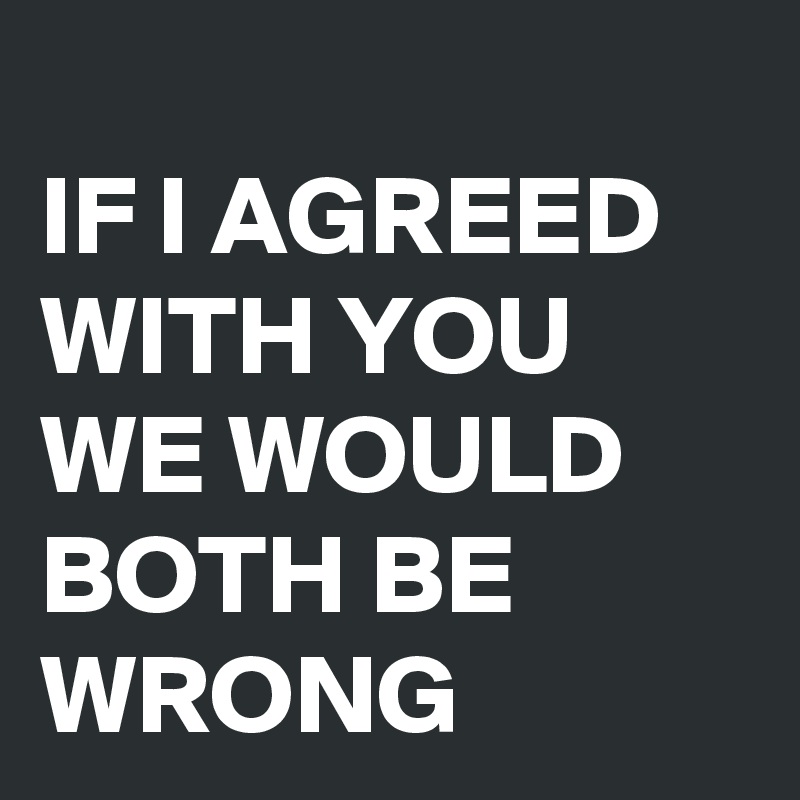 
IF I AGREED WITH YOU WE WOULD BOTH BE WRONG