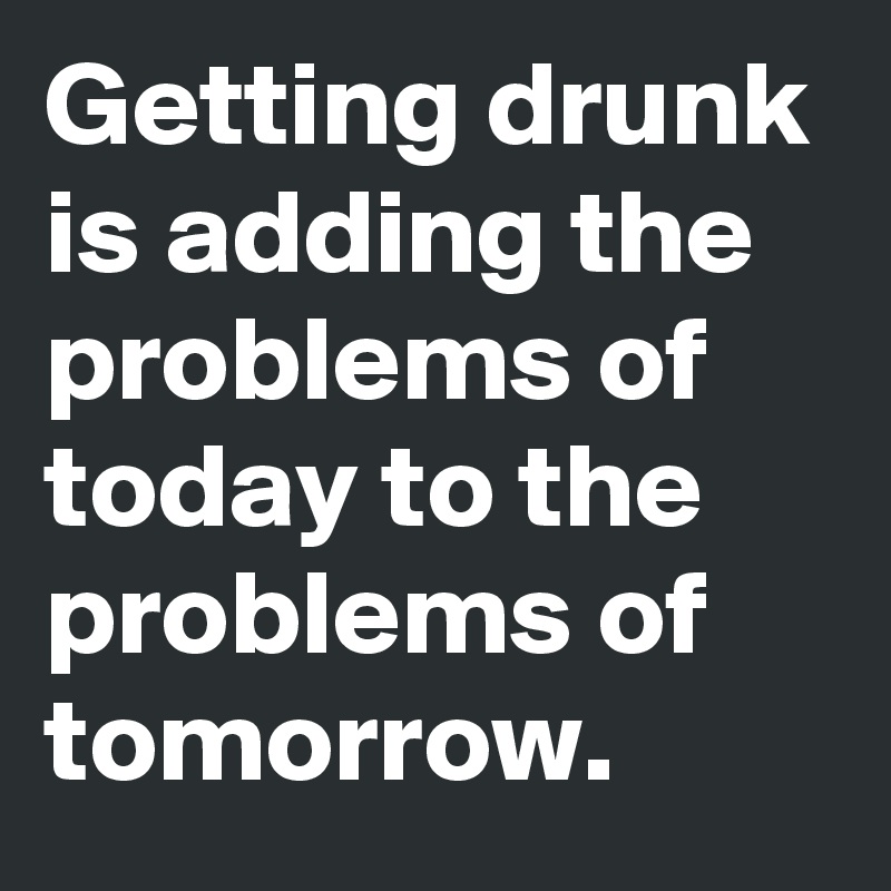 Getting drunk is adding the problems of today to the problems of tomorrow.