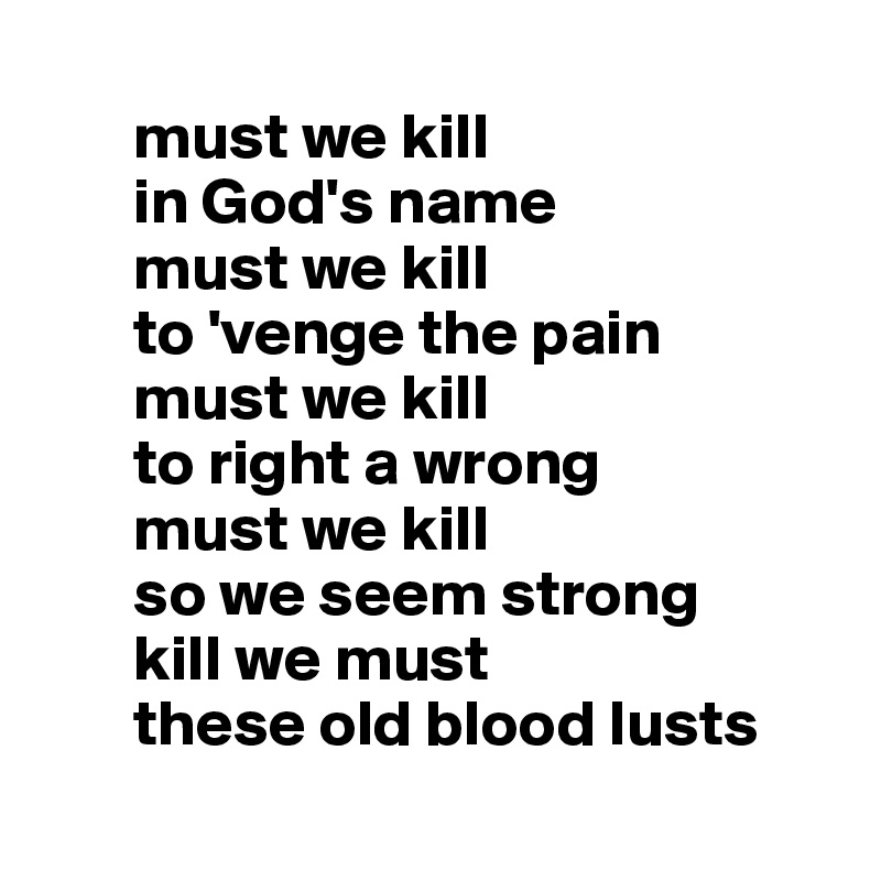 
       must we kill
       in God's name
       must we kill
       to 'venge the pain 
       must we kill
       to right a wrong
       must we kill
       so we seem strong
       kill we must 
       these old blood lusts
