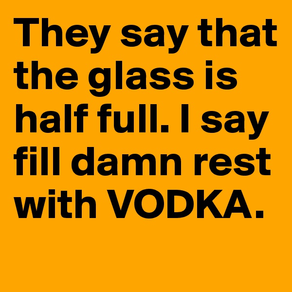 They say that the glass is half full. I say fill damn rest with VODKA.