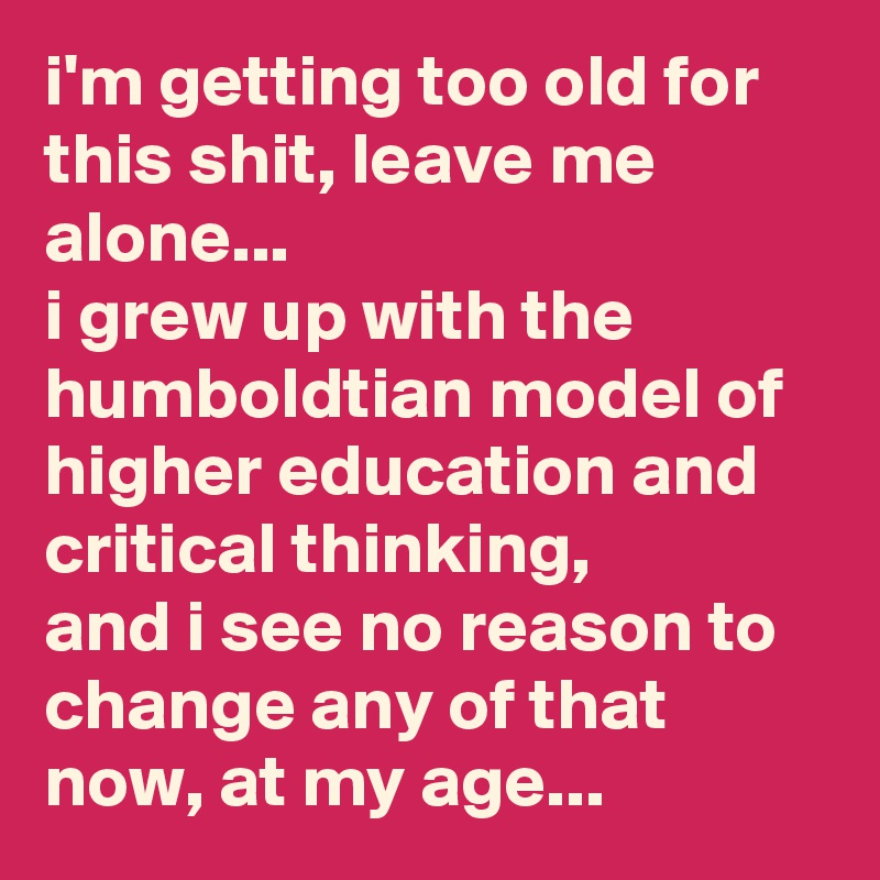 i'm getting too old for this shit, leave me alone... 
i grew up with the humboldtian model of higher education and critical thinking, 
and i see no reason to change any of that now, at my age...
