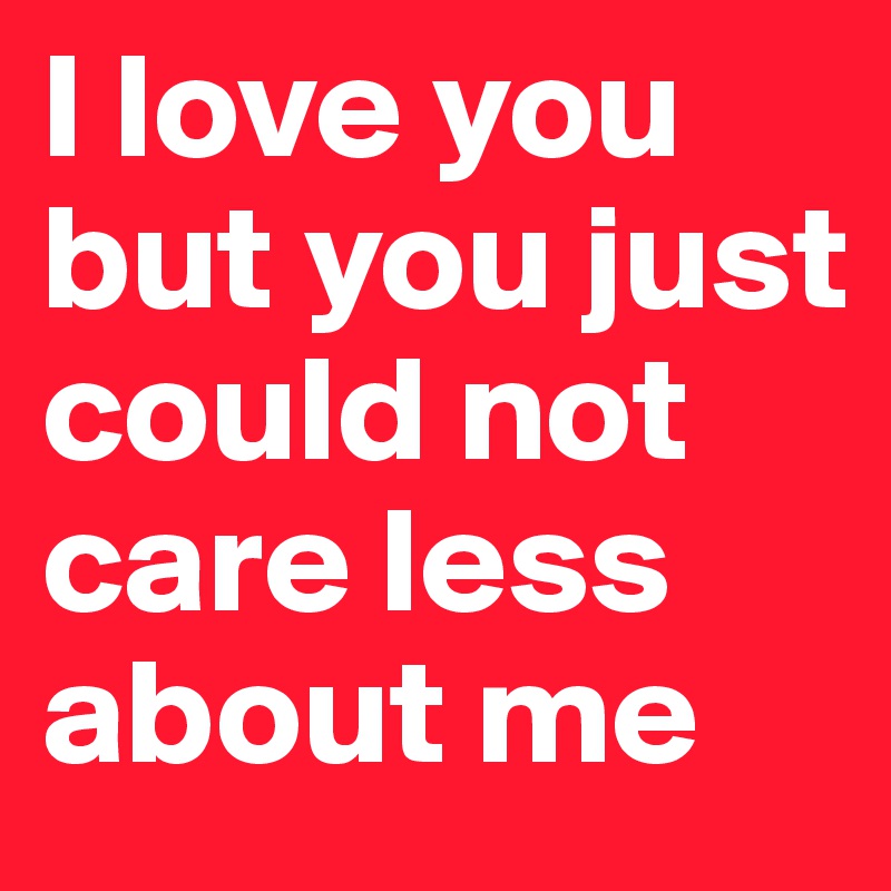 I love you but you just could not care less about me