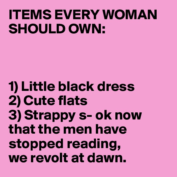 ITEMS EVERY WOMAN SHOULD OWN:



1) Little black dress
2) Cute flats
3) Strappy s- ok now that the men have stopped reading, 
we revolt at dawn. 