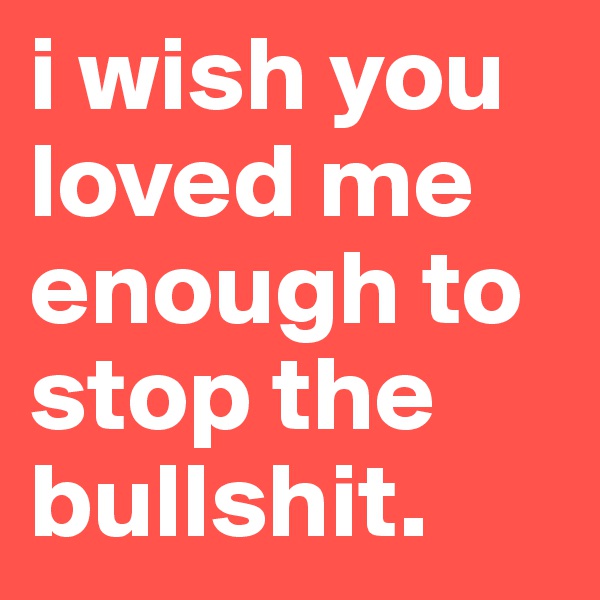 i wish you loved me enough to stop the bullshit.