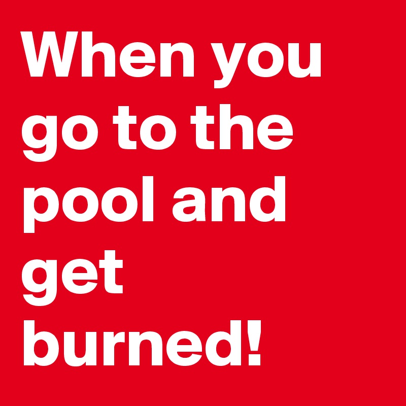 When you go to the pool and get burned!