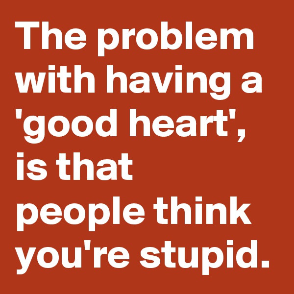 The problem with having a 'good heart', is that people think you're stupid.
