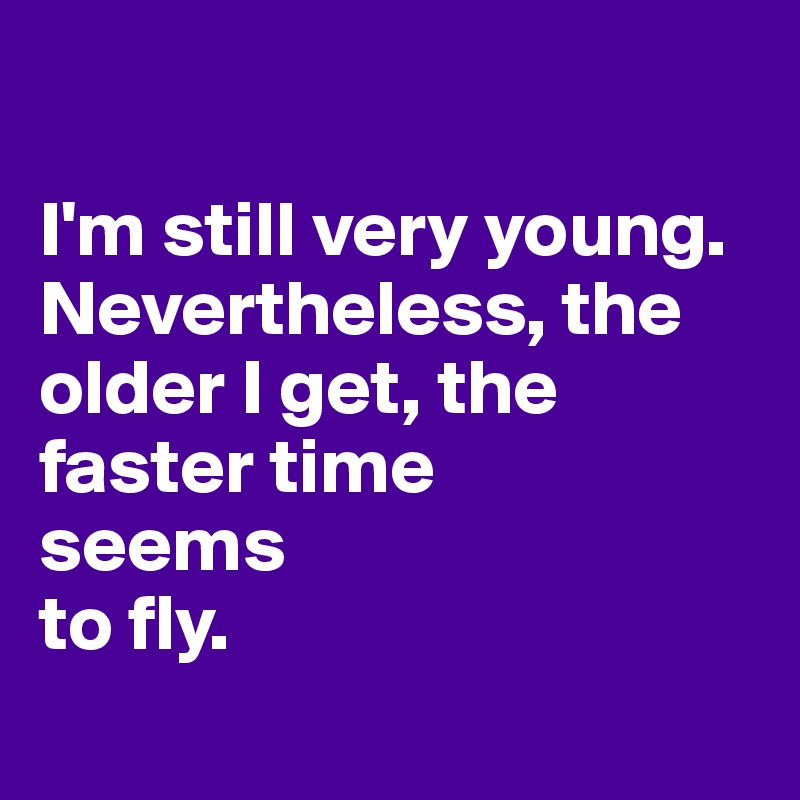 

I'm still very young. Nevertheless, the older I get, the faster time 
seems 
to fly.
