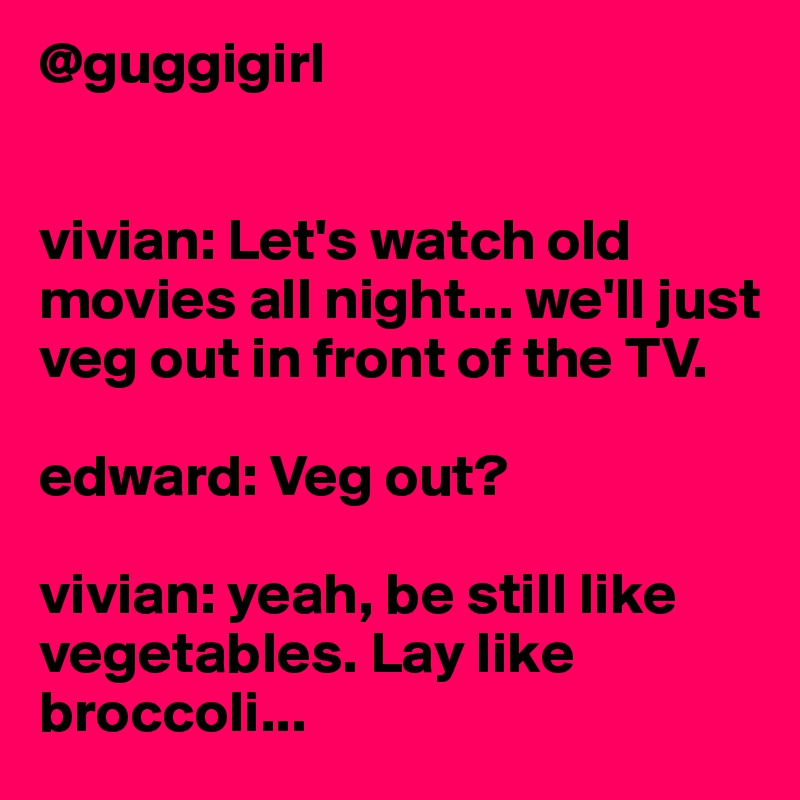 @guggigirl


vivian: Let's watch old movies all night... we'll just veg out in front of the TV.

edward: Veg out?

vivian: yeah, be still like vegetables. Lay like broccoli...