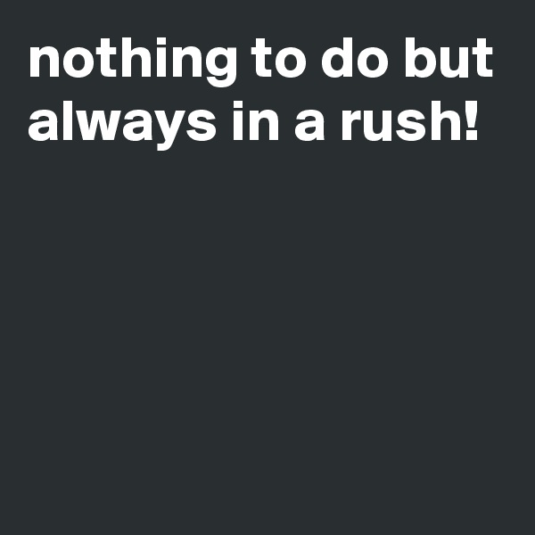 nothing to do but always in a rush!




