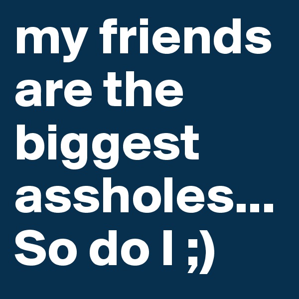 my friends are the biggest assholes...
So do I ;)