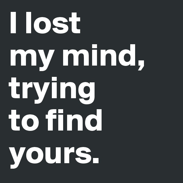 I lost
my mind, trying
to find
yours.