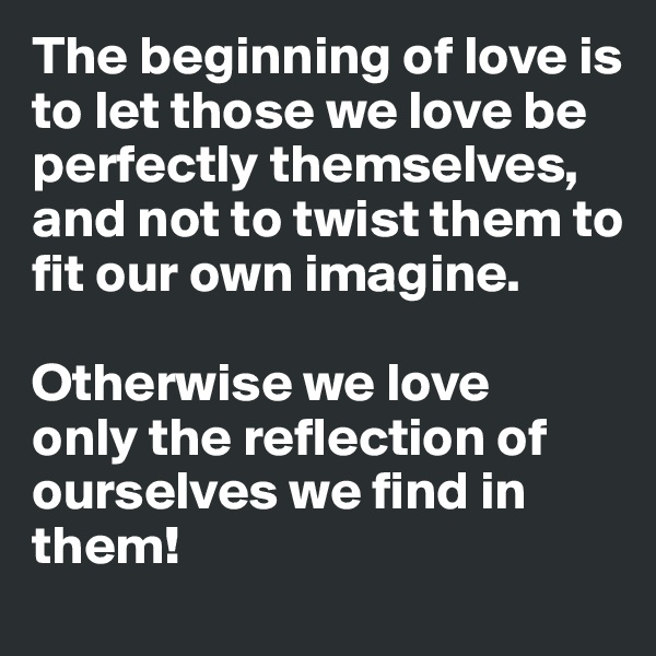The beginning of love is to let those we love be perfectly themselves,
and not to twist them to fit our own imagine. 

Otherwise we love
only the reflection of ourselves we find in them!