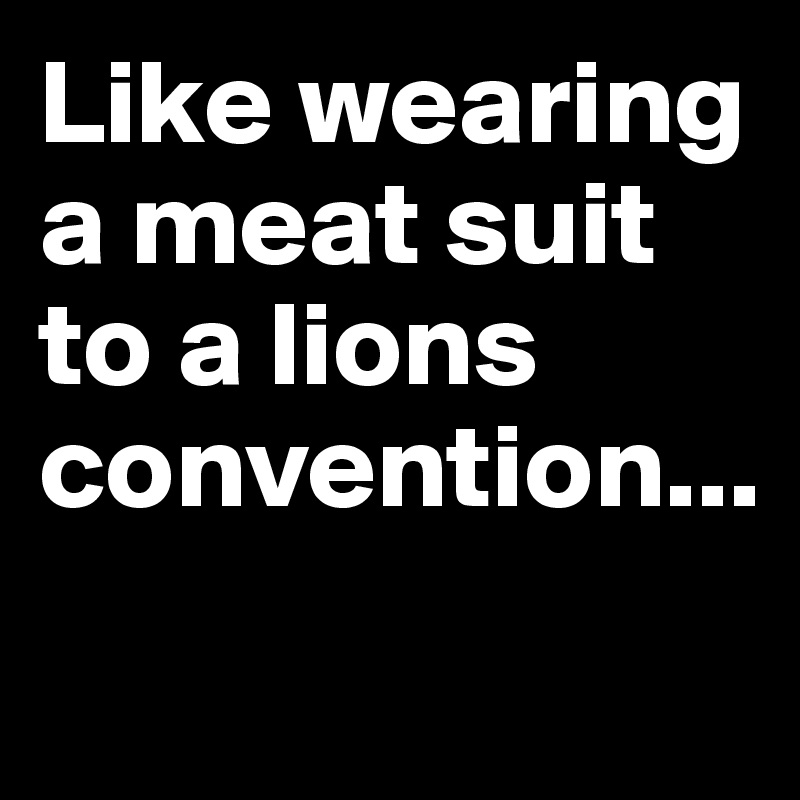 Like wearing a meat suit to a lions convention...
