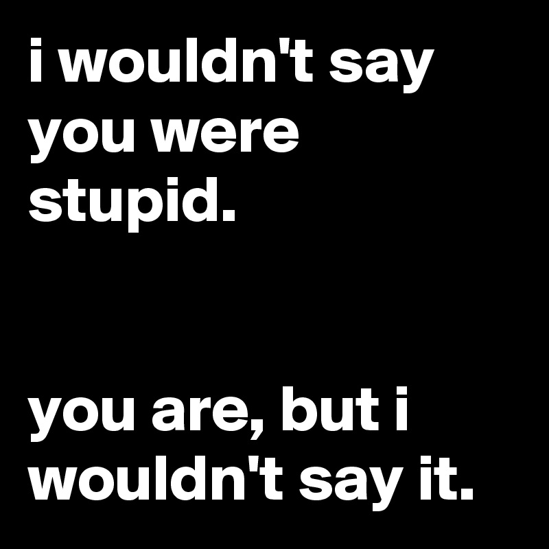 i wouldn't say you were stupid.


you are, but i wouldn't say it.