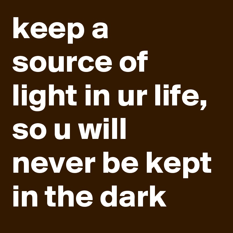 keep a source of light in ur life, so u will never be kept in the dark