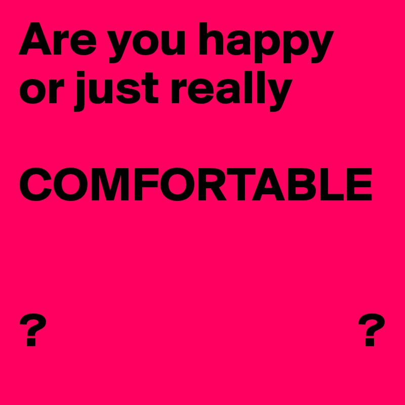Are you happy or just really 

COMFORTABLE 


?                                ?
