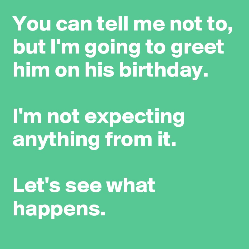 You can tell me not to,
but I'm going to greet him on his birthday.

I'm not expecting anything from it.

Let's see what happens.