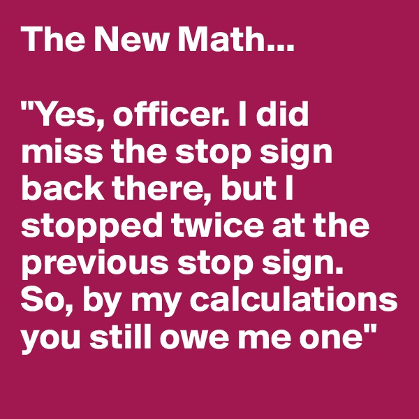 The New Math...

"Yes, officer. I did miss the stop sign back there, but I stopped twice at the previous stop sign. So, by my calculations you still owe me one"