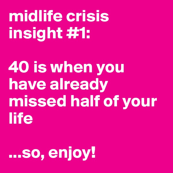 midlife crisis insight #1: 

40 is when you have already missed half of your life

...so, enjoy!