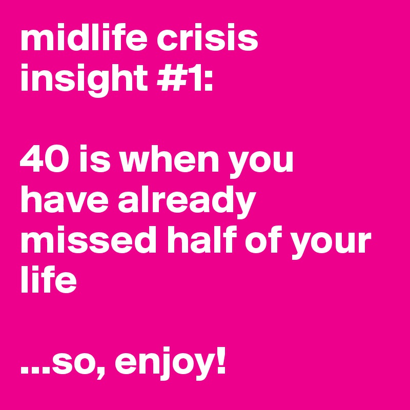 midlife crisis insight #1: 

40 is when you have already missed half of your life

...so, enjoy!