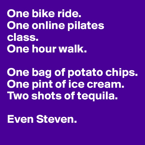 One bike ride.
One online pilates class.
One hour walk.

One bag of potato chips.
One pint of ice cream.
Two shots of tequila.

Even Steven.