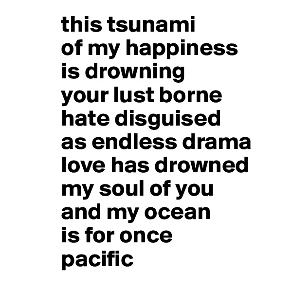           this tsunami 
          of my happiness  
          is drowning  
          your lust borne
          hate disguised 
          as endless drama
          love has drowned 
          my soul of you
          and my ocean
          is for once 
          pacific 