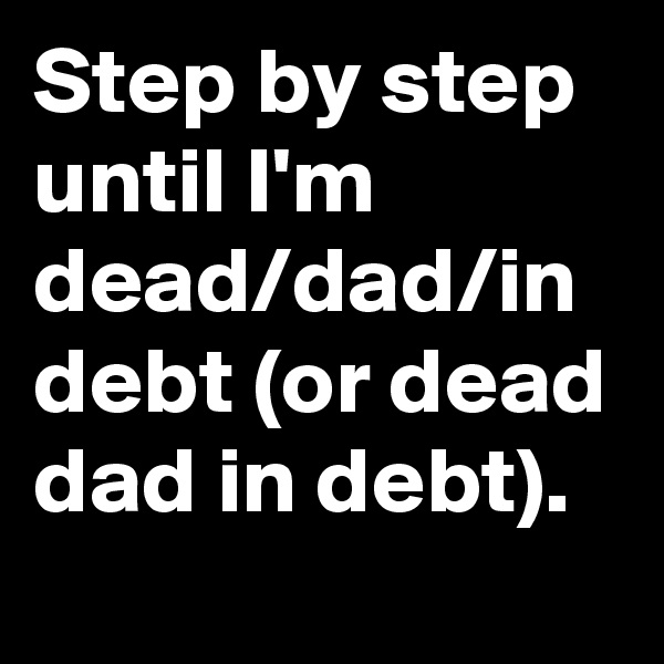 Step by step until I'm dead/dad/in debt (or dead dad in debt).