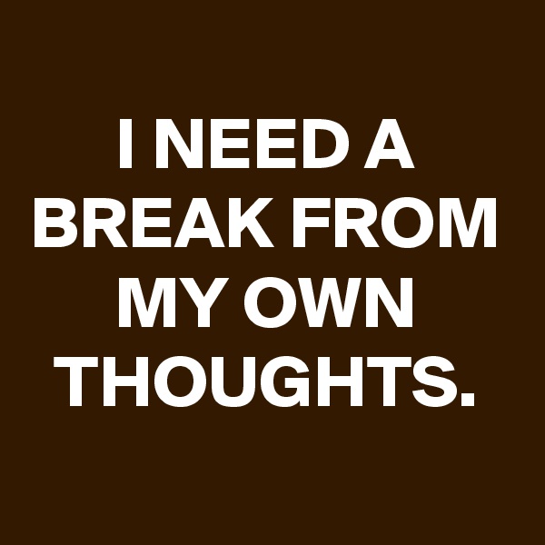 
I NEED A BREAK FROM MY OWN THOUGHTS.
