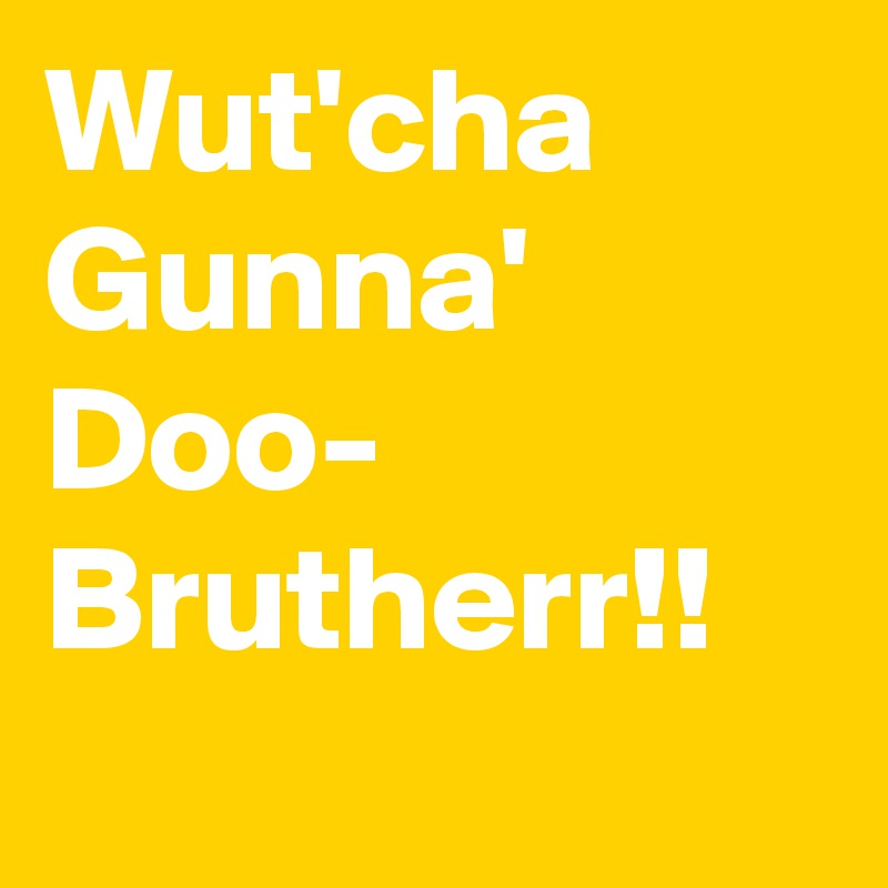 Wut'cha
Gunna'
Doo-
Brutherr!!
