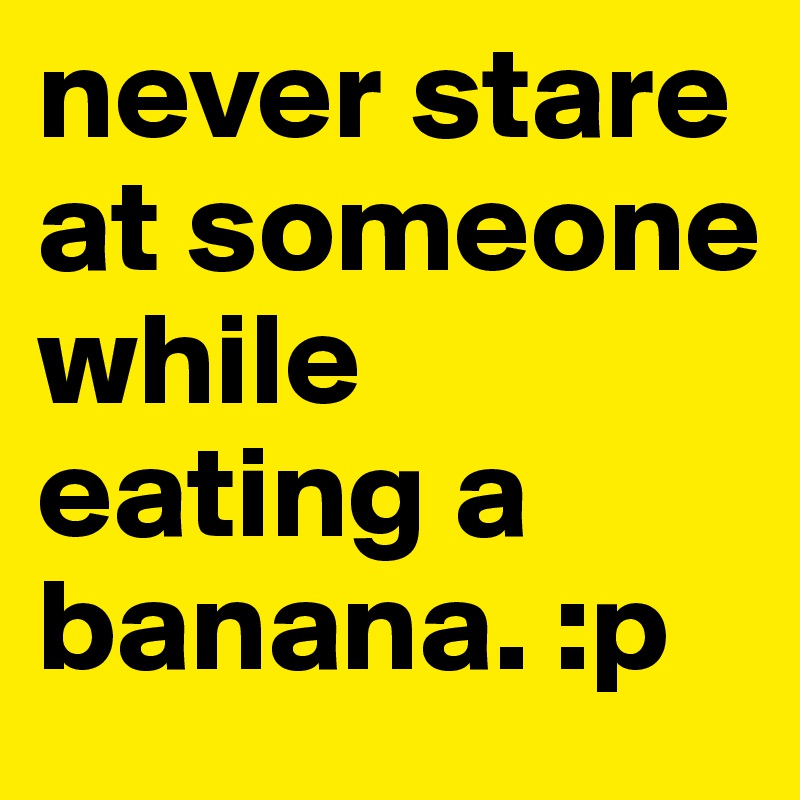never stare at someone while eating a banana. :p