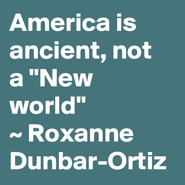 America is ancient, not a "New world"
~ Roxanne Dunbar-Ortiz