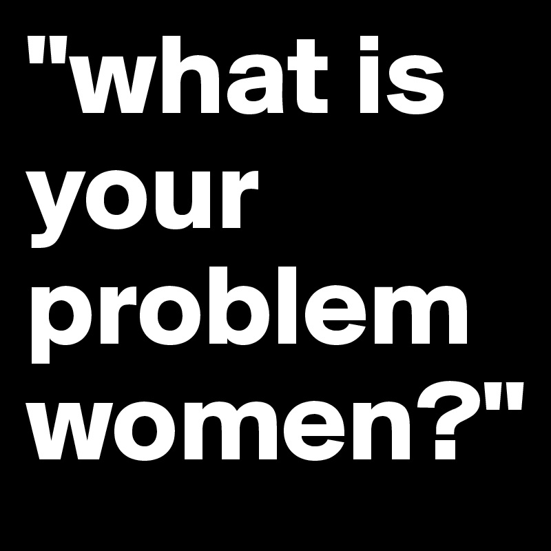 "what is your problem women?"