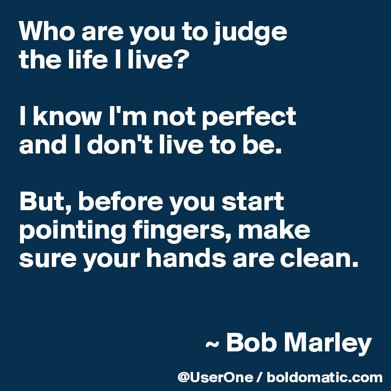 Who are you to judge
the life I live?

I know I'm not perfect
and I don't live to be.

But, before you start pointing fingers, make sure your hands are clean.


                                 ~ Bob Marley