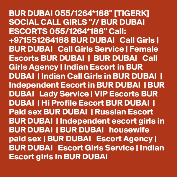 BUR DUBAI 055/1264*188" [TIGERK] SOCIAL CALL GIRLS "// BUR DUBAI ESCORTS 055/1264*188" Call: +971551264188 BUR DUBAI   Call Girls | BUR DUBAI   Call Girls Service | Female Escorts BUR DUBAI  |  BUR DUBAI   Call Girls Agency | Indian Escort in BUR DUBAI  | Indian Call Girls in BUR DUBAI  | Independent Escort in BUR DUBAI  | BUR DUBAI   Lady Service | VIP Escorts BUR DUBAI  | Hi Profile Escort BUR DUBAI  | Paid sex BUR DUBAI  | Russian Escort BUR DUBAI  | Independent escort girls in BUR DUBAI  | BUR DUBAI   housewife paid sex | BUR DUBAI   Escort Agency | BUR DUBAI   Escort Girls Service | Indian Escort girls in BUR DUBAI 