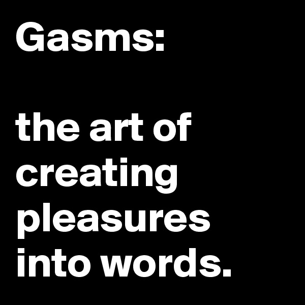 Gasms:

the art of creating pleasures into words.
