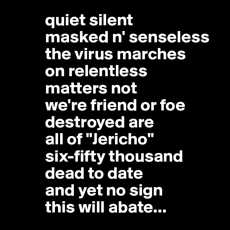           quiet silent 
          masked n' senseless 
          the virus marches 
          on relentless 
          matters not
          we're friend or foe
          destroyed are
          all of "Jericho"
          six-fifty thousand 
          dead to date
          and yet no sign 
          this will abate...