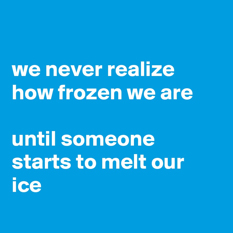 

we never realize how frozen we are

until someone starts to melt our ice
