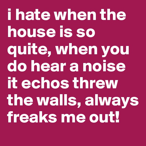 i hate when the house is so quite, when you do hear a noise it echos threw the walls, always freaks me out! 