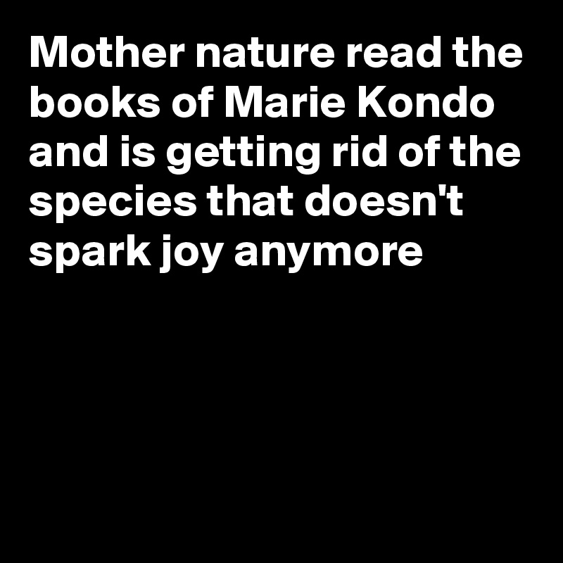 Mother nature read the books of Marie Kondo and is getting rid of the species that doesn't spark joy anymore




