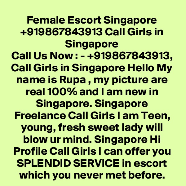 Female Escort Singapore +919867843913 Call Girls in Singapore
Call Us Now : - +919867843913, Call Girls in Singapore Hello My name is Rupa , my picture are real 100% and I am new in Singapore. Singapore Freelance Call Girls I am Teen, young, fresh sweet lady will blow ur mind. Singapore Hi Profile Call Girls I can offer you SPLENDID SERVICE in escort which you never met before.