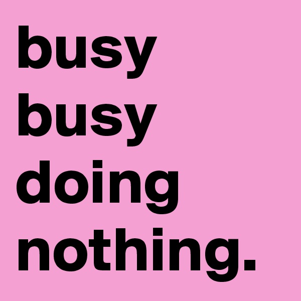 busy busy doing nothing.