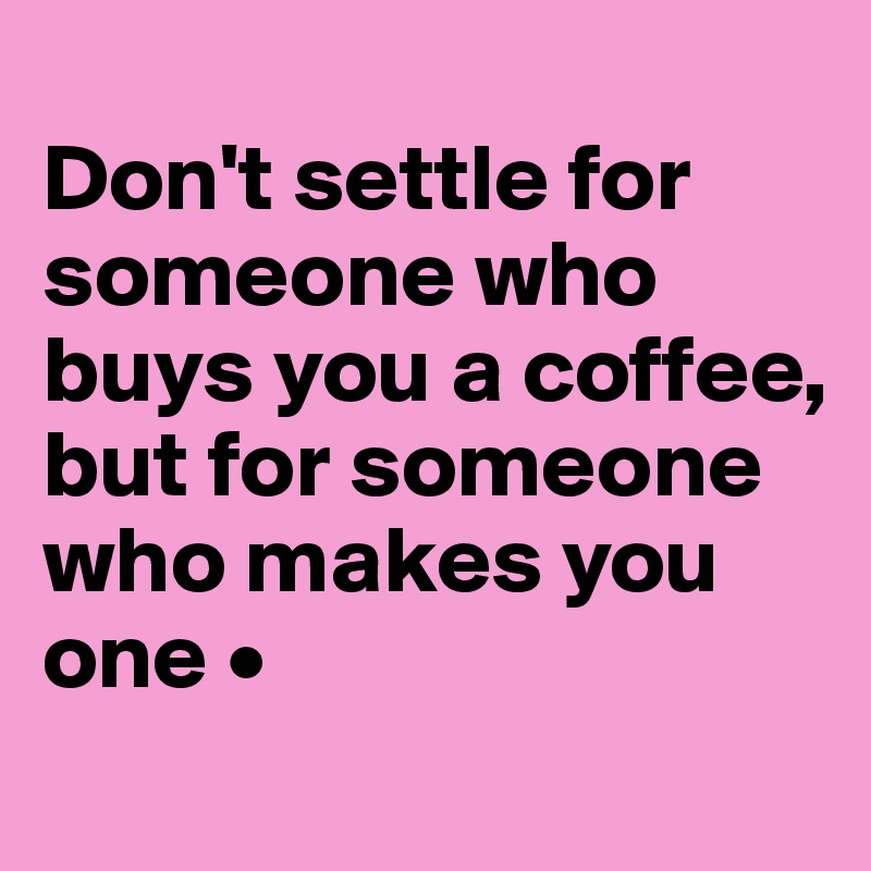 
Don't settle for someone who buys you a coffee,
but for someone who makes you one •
