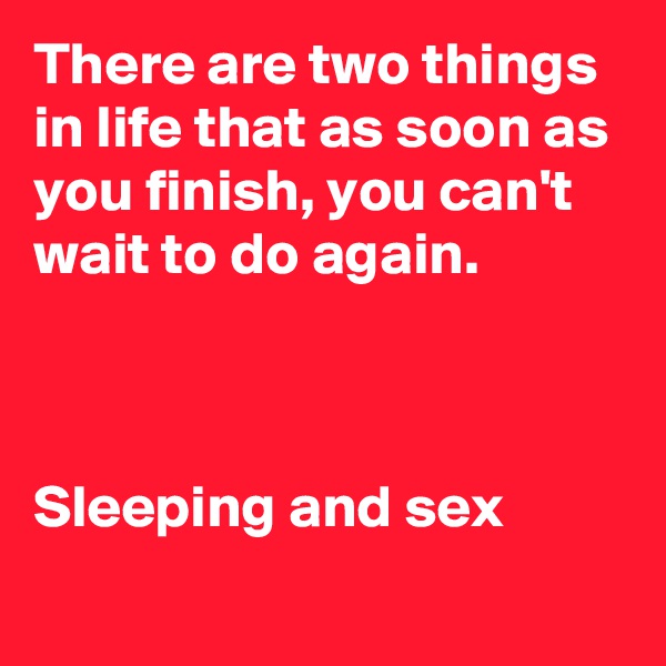 There are two things in life that as soon as you finish, you can't wait to do again.



Sleeping and sex
